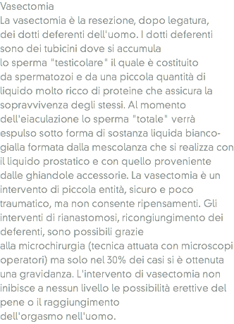 Vasectomia
La vasectomia è la resezione, dopo legatura, dei dotti deferenti dell'uomo. I dotti deferenti sono dei tubicini dove si accumula lo sperma "testicolare" il quale è costituito da spermatozoi e da una piccola quantità di liquido molto ricco di proteine che assicura la sopravvivenza degli stessi. Al momento dell'eiaculazione lo sperma "totale" verrà espulso sotto forma di sostanza liquida bianco-gialla formata dalla mescolanza che si realizza con il liquido prostatico e con quello proveniente dalle ghiandole accessorie. La vasectomia è un intervento di piccola entità, sicuro e poco traumatico, ma non consente ripensamenti. Gli interventi di rianastomosi, ricongiungimento dei deferenti, sono possibili grazie alla microchirurgia (tecnica attuata con microscopi operatori) ma solo nel 30% dei casi si è ottenuta una gravidanza. L'intervento di vasectomia non inibisce a nessun livello le possibilità erettive del pene o il raggiungimento dell'orgasmo nell'uomo.