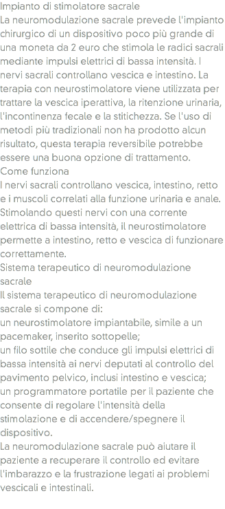 Impianto di stimolatore sacrale
La neuromodulazione sacrale prevede l'impianto chirurgico di un dispositivo poco più grande di una moneta da 2 euro che stimola le radici sacrali mediante impulsi elettrici di bassa intensità. I nervi sacrali controllano vescica e intestino. La terapia con neurostimolatore viene utilizzata per trattare la vescica iperattiva, la ritenzione urinaria, l'incontinenza fecale e la stitichezza. Se l'uso di metodi più tradizionali non ha prodotto alcun risultato, questa terapia reversibile potrebbe essere una buona opzione di trattamento.
Come funziona
I nervi sacrali controllano vescica, intestino, retto e i muscoli correlati alla funzione urinaria e anale. Stimolando questi nervi con una corrente elettrica di bassa intensità, il neurostimolatore permette a intestino, retto e vescica di funzionare correttamente.
Sistema terapeutico di neuromodulazione sacrale
Il sistema terapeutico di neuromodulazione sacrale si compone di:
un neurostimolatore impiantabile, simile a un pacemaker, inserito sottopelle;
un filo sottile che conduce gli impulsi elettrici di bassa intensità ai nervi deputati al controllo del pavimento pelvico, inclusi intestino e vescica;
un programmatore portatile per il paziente che consente di regolare l'intensità della stimolazione e di accendere/spegnere il dispositivo.
La neuromodulazione sacrale può aiutare il paziente a recuperare il controllo ed evitare l'imbarazzo e la frustrazione legati ai problemi vescicali e intestinali.
