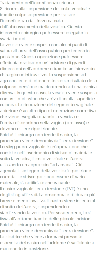 Trattamento dell’incontinenza urinaria
Si ricorre alla sospensione del collo vescicale tramite colposospensione per trattare l’incontinenza da sforzo causata dall’abbassamento della vescica. Questo intervento chirurgico può essere eseguito in svariati modi.
La vescica viene sospesa con alcuni punti di sutura all'area dell’osso pubico per tenerla in posizione. Questa operazione può essere effettuata praticando un'incisione di grandi dimensioni nell'addome o tramite un intervento chirurgico mini-invasivo. La sospensione ad ago consente di ottenere lo stesso risultato della colposospensione ma ricorrendo ad una tecnica diversa. In questo caso, la vescica viene sospesa con un filo di nylon che arriva fino alla superficie cutanea. La riparazione del segmento vaginale anteriore è un altro tipo di operazione correttiva che viene eseguita quando la vescica e l'uretra discendono nella vagina (prolasso) e devono essere riposizionate.
Poiché il chirurgo non tende il nastro, la procedura viene denominata “senza tensione”
Lo sling pubo-vaginale è un'operazione che consiste nell’inserimento di strisce di materiale sotto la vescica, il collo vescicale e l'uretra utilizzando un approccio “ad amaca”. Ciò agevola il sostegno della vescica in posizione corretta. Le strisce possono essere di vario materiale, sia artificiale che naturale.
Il nastro vaginale senza tensione (TVT) è uno degli sling utilizzati. La procedura è di durata più breve e meno invasiva. Il nastro viene inserito al di sotto dell'uretra, sospendendo e stabilizzando la vescica. Per sospenderlo, lo si fissa all'addome tramite delle piccole incisioni. Poiché il chirurgo non tende il nastro, la procedura viene denominata “senza tensione”. La cicatrice che viene a formarsi presso le estremità del nastro nell’addome è sufficiente a mantenerlo in posizione.
