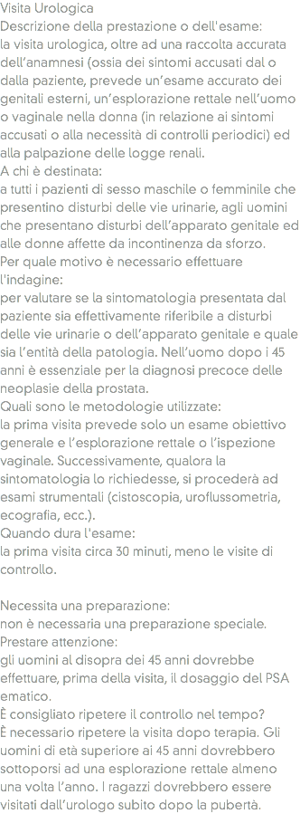 Visita Urologica
Descrizione della prestazione o dell'esame: la visita urologica, oltre ad una raccolta accurata dell’anamnesi (ossia dei sintomi accusati dal o dalla paziente, prevede un’esame accurato dei genitali esterni, un’esplorazione rettale nell’uomo o vaginale nella donna (in relazione ai sintomi accusati o alla necessità di controlli periodici) ed alla palpazione delle logge renali.
A chi è destinata: a tutti i pazienti di sesso maschile o femminile che presentino disturbi delle vie urinarie, agli uomini che presentano disturbi dell’apparato genitale ed alle donne affette da incontinenza da sforzo.
Per quale motivo è necessario effettuare l'indagine: per valutare se la sintomatologia presentata dal paziente sia effettivamente riferibile a disturbi delle vie urinarie o dell’apparato genitale e quale sia l’entità della patologia. Nell’uomo dopo i 45 anni è essenziale per la diagnosi precoce delle neoplasie della prostata. Quali sono le metodologie utilizzate: la prima visita prevede solo un esame obiettivo generale e l’esplorazione rettale o l’ispezione vaginale. Successivamente, qualora la sintomatologia lo richiedesse, si procederà ad esami strumentali (cistoscopia, uroflussometria, ecografia, ecc.).
Quando dura l'esame:
la prima visita circa 30 minuti, meno le visite di controllo. Necessita una preparazione: non è necessaria una preparazione speciale. Prestare attenzione: gli uomini al disopra dei 45 anni dovrebbe effettuare, prima della visita, il dosaggio del PSA ematico. È consigliato ripetere il controllo nel tempo? È necessario ripetere la visita dopo terapia. Gli uomini di età superiore ai 45 anni dovrebbero sottoporsi ad una esplorazione rettale almeno una volta l’anno. I ragazzi dovrebbero essere visitati dall’urologo subito dopo la pubertà.
