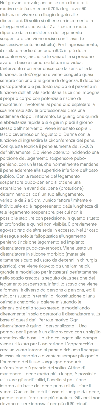 Nei giovani prevale, anche se non di molto il motivo estetico, mentre il 70% degli over 30 dichiara di vivere un disagio legato alle dimensioni. Di solito si ottiene un incremento in allungamento che va dai 2 ai 4 cm, ma molto dipende dalla consistenza del legamento sospensore che viene reciso con il laser (e successivamente ricostruito). Per l’ingrossamento, il risultato medio è un buon 30% in più della circonferenza, anche se le variabilità si possono avere in base a numerosi fattori individuali. L’intervento non interferisce con la sensibilità la funzionalità dell’organo e viene eseguito quasi sempre con uno due giorni di degenza. Il decorso postoperatorio è piuttosto rapido e il paziente in funzione dell’attività sedentaria fisica che impegna il proprio corpo con potenziale rischio di microtraumi involontari al pene può espletare la sua normale attività professionale circa una settimana dopo l’intervento. La guarigione quindi è abbastanza rapida e si è già in piedi il giorno stesso dell’intervento. Viene innestato sopra il fascio cavernoso un foglietto di Derma con la funzione di ingrandire la circonferenza del pene. Con questa tecnica il pene aumenta del 25-30% definitivamente. Ciò viene ottenuto incidendo una porzione del legamento sospensore pubo-penieno, con un laser, che normalmente mantiene il pene aderente alla superficie inferiore dell’osso pubico. Con la resezione del legamento sospensore pubo-penieno si ottiene una estensione in avanti del pene (protusione), determinandosi così un suo allungamento, variabile da 2 a 5 cm. L’unico fattore limitante è individuale ed è rappresentato dalla lunghezza di tale legamento sospensore, per cui non è possibile stabilire con precisione, in quanto situato in profondità e quindi non visibile. È previamente ago-aspirato da altra sede in eccesso. Nel 2° caso si esegue solo la falloplastica allungamento penieno (incisione legamento ed impianto distanziatore pubo-cavernoso). Viene usato un distanziatore in silicone morbido (materiale altamente sicuro ed usato da decenni in chirurgia plastica), che viene ricavato da una lamina più grande e modellato per incastrarsi perfettamente nello spazio creatosi a seguito della sezione del legamento sospensore. Infatti, lo scavo che viene a formarsi è diverso da persona a persona, ed il miglior risultato in termini di ricostituzione di una ottimale anatomia si ottiene misurando le dimensioni dello scavo stesso, e modellando direttamente in sala operatoria il distanziatore sulla base di questi dati. Per tale motivo Ogni distanziatore è quindi “personalizzato”. Una pompa per il pene è un cilindro cavo con un sigillo ermetico alla base. Il bulbo collegato alla pompa viene utilizzato per l’aspirazione. L’apparecchio crea un vuoto intorno al pene e richiama il sangue in esso, aiutandolo a diventare sempre più gonfio L’aumento del flusso sanguigno produrrà un’erezione più grande del solito. Al fine di mantenere il pene eretto più a lungo, è possibile utilizzare gli anelli fallici, l’anello si posizione intorno alla base del pene prima di rilasciare il vuoto. Questo limiterà il flusso di sangue dal pene, permettendo l’erezione più duratura. Gli anelli non devono essere indossati per più di 30 minuti.