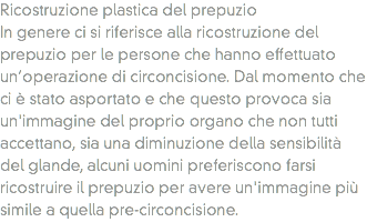 Ricostruzione plastica del prepuzio
In genere ci si riferisce alla ricostruzione del prepuzio per le persone che hanno effettuato un’operazione di circoncisione. Dal momento che ci è stato asportato e che questo provoca sia un'immagine del proprio organo che non tutti accettano, sia una diminuzione della sensibilità del glande, alcuni uomini preferiscono farsi ricostruire il prepuzio per avere un'immagine più simile a quella pre-circoncisione.