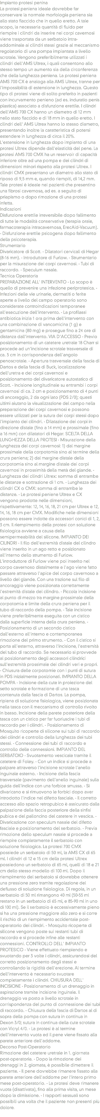 Impianto protesi penina
La protesi peniena ideale dovrebbe far conservare la normale morfologia peniena sia allo stato flaccido che in quello eretto. A tale scopo, la necessaria quantità di fluido per riempire i cilindri da inserire nei corpi cavernosi viene trasportata da un serbatoio intra-addominale ai cilindri stessi grazie al meccanismo regolatorio di una pompa impiantata a livello scrotale. Vengono preferibilmente utilizzati i cilindri dell'AMS Ultrex, i quali consentono allo stesso tempo un aumento sia della circonferenza che della lunghezza peniena. La protesi peniena AMS 700 CX è analoga alla AMS Ultrex, tranne per l'impossibilità di estensione in lunghezza. Questo tipo di protesi viene di solito preferito in pazienti con incurvamento penieno (ad es. induratio penis plastica) associato a disfunzione erettile. I cilindri dell'AMS 700 CX hanno un diametro di 12 mm nello stato flaccido e di 18 mm in quello eretto. I cilindri dell' AMS Ultrex hanno lo stesso diametro, presentando inoltre la caratteristica di potersi estendere in lunghezza di circa il 20%. L'estensione in lunghezza dopo impianto di una protesi Ultrex dipende dall'elasticità del pene. La protesi AMS 700 CMX ha un reservoir di capacità inferiore oltre ad una pompa e dei cilindri di dimensioni minori rispetto alla protesi Ultrex. I cilindri CMX presentano un diametro allo stato di riposo di 9,5 mm e, quando riempiti, di 14,2 mm. Tale protesi è ideale nei pazienti che presentino una fibrosi cavernosa, ad es. a seguito di priapismo o dopo rimozione di una protesi infetta. Indicazioni
Disfunzione erettile irreversibile dopo fallimento di tutte le modalità conservative (terapia orale, farmacoterapia intracavernosa, ErecAid-Vacuum). - Disfunzione erettile psicogena dopo fallimento della psicoterapia. Strumentario
Divaricatore di Scott. - Dilatatori cervicali di Hegar (8-16 mm). - Introduttore di Furlow. - Strumentario per la misurazione dei corpi cavernosi. - Tubi di raccordo. - Speculum nasale. Tecnica Operatoria
PREPARAZIONE ALL' INTERVENTO - Lo scopo è quello di prevenire una infezione periprotesica. - Infezioni delle vie urinarie, dermatiti o ferite aperte a livello del campo operatorio sono considerate controindicazioni temporanee all'esecuzione dell'intervento. - La profilassi antibiotica inizia 1 ora prima dell'intervento con una combinazione di vancomicina (1 g) e gentamicina (80 mg) e prosegue fino a 24 ore di distanza dall'intervento. VIA D'ACCESSO - Previo posizionamento di un catetere uretrale 18 Charr si procede ad un'incisione scrotale trasversale di ca. 3 cm in corrispondenza dell'angolo penoscrotale. - Apertura trasversale della fascia di Dartos e della fascia di Buck, localizzazione dell'uretra e dei corpi cavernosi e posizionamento del divaricatore autostatico di Scott. - Incisione longitudinale su entrambi i corpi cavernosi di ca. 2 cm e posizionamento di 4 punti di ancoraggio, 2 da ogni lato (PDS 2/0); questi ultimi aiutano la visualizzazione del campo nella preparazione dei corpi cavernosi e possono essere utilizzati per la sutura dei corpi stessi dopo l'impianto dei cilindri. - Dilatazione dei corpi in direzione distale (fino a 14 mm) e prossimale (fino a 16 mm) con dilatatori di Hegar. SCELTA DELLA LUNGHEZZA DELLA PROTESI - Misurazione della lunghezza dei corpi cavernosi: 1) dal margine prossimale della corpotomia sino al termine della crura peniena; 2) dal margine distale della corpotomia sino al margine distale dei corpi cavernosi in prossimità della metà del glande. - Lunghezza dei cilindri Ultrex: somma di entrambe le distanze e sottrazione di 1 cm. - Lunghezza dei cilindri CX o CMX: somma di entrambe le distanze. - Le protesi peniene Ultrex e CX vengono prodotte nelle dimensioni, rispettivamente: 12, 14, 16, 18, 21 cm per Ultrex e 12, 14, 16, 18 cm per CMX. Modifiche nelle dimensioni possono essere indotte da accessori conici di 1, 2, 3 cm. Il riempimento della protesi con soluzione fisiologica avviene a causa della semipermeabilità del silicone. IMPIANTO DEI CILINDRI - Il filo dell'estremità distale del cilindro viene inserito in un ago retto e posizionato all'interno dello strumento di Furlow. L'introduttore di Furlow viene poi inserito nel corpo cavernoso distalmente e l'ago viene fatto passare attraverso l'apice del corpo cavernoso a livello del glande. Con una trazione sul filo di ancoraggio viene posizionata correttamente l'estremità distale del cilindro. - Piccola incisione al punto di mezzo tra margine prossimale della corpotomia e limite della crura peniena per il tubo di raccordo della pompa. - Tale incisione viene preferibilmente eseguita con un cistico dalla superficie interna della crura peniena. - Posizionamento di un secondo cistico dall'esterno all'interno e contemporanea rimozione del primo strumento. - Con il cistico si porta all'esterno, attraverso l'incisione, l'estremità del tubo di raccordo. Se necessario si provvede al posizionamento degli accessori cilindrici sull'estremità prossimale dei cilindri veri e propri. - Chiusura delle corpotomie con i punti di sutura in PDS inizialmente posizionati. IMPIANTO DELLA POMPA - Incisione della cute in proiezione del setto scrotale e formazione di una tasca contenuta dalla fascia di Dartos. La pompa, ripiena di soluzione fisiologica, viene posizionata nella tasca con il meccanismo di controllo rivolto in basso. Incisione della parete posteriore della tasca con un cistico per far fuoriuscire i tubi di raccordo per i cilindri. - Posizionamento di Mosquito ricoperte di silicone sui tubi di raccordo dei cilindri e controllo della lunghezza dei tubi stessi. - Connessione dei tubi di raccordo e controllo delle connessioni. IMPIANTO DEL SERBATOIO - Svuotamento vescicale tramite il catetere di Foley. - Con un indice si procede a palpare attraverso l'incisione scrotale l'anello inguinale esterno. - Incisione della fascia trasversale (pavimento dell'anello inguinale) sulla guida dell'indice con una forbice smussa. - Si divaricano e si rimuovono le forbici dopo aver introdotto l'indice nel difetto fasciale. - Il corretto accesso allo spazio retropubico è assicurato dalla palpazione della faccia posteriore della sinfisi pubica e del palloncino del catetere in vescica. - Divaricazione con speculum nasale del difetto fasciale e posizionamento del serbatoio. - Previa rimozione dello speculum nasale si procede a riempire completamente il serbatoio con soluzione fisiologica. La protesi 700 CMX possiede un serbatoio di 50 ml, la AMS CX di 65 ml. I cilindri di 12 e 15 cm della protesi Ultrex possiedono un serbatoio di 65 ml, quelli di 18 e 21 cm dello stesso modello di 100 ml. Dopo il riempimento del serbatoio si dovrebbe ottenere una pressione zero tramite regolazione del deflusso di soluzione fisiologica. Di regola, in un serbatoio di 50 ml rimangono 40 ml (50-55 ml restano in un serbatoio di 65 ml, e 85-90 ml in uno di 100 ml). Se il serbatoio è eccessivamente pieno si ha una pressione maggiore allo zero e si corre il rischio di un riempimento accidentale post-operatorio dei cilindri. - Mosquito ricoperte di silicone vengono poste sui restanti tubi di raccordo e si procede infine alle restanti connessioni. CONTROLLO DELL' IMPIANTO PROTESICO - Viene effettuato riempiendo e svuotando per 3 volte i cilindri, assicurandosi del corretto posizionamento degli stessi e controllando la rigidità dell'erezione. Al termine dell'intervento è necessario svuotare completamente i cilindri. CHIUSURA DELL' INCISIONE - Posizionamento di un drenaggio in aspirazione tramite incisione inguinale. Il drenaggio va posto a livello scrotale in corrispondenza del punto di connessione dei tubi di raccordo. - Chiusura della fascia di Dartos al di sopra della pompa con sutura in continua in Dexon 3/0; sutura in continua della cute scrotale con Vicryl 4/0. - La protesi è al termine dell'intervento vuota ed il pene viene fissato alla parete anteriore dell'addome. Decorso Post-Operatorio
Rimozione del catetere uretrale in 1. giornata post-operatoria. - Dopo la rimozione dei drenaggi in 2. giornata, è possibile dimettere il paziente. - Il pene dovrebbe rimanere fissato alla parete anteriore dell'addome per l'intero primo mese post-operatorio. - La protesi deve rimanere vuota (disattivata), fino alla prima visita, un mese dopo la dimissione. - I rapporti sessuali sono possibili una volta che il paziente non presenti più dolore. 