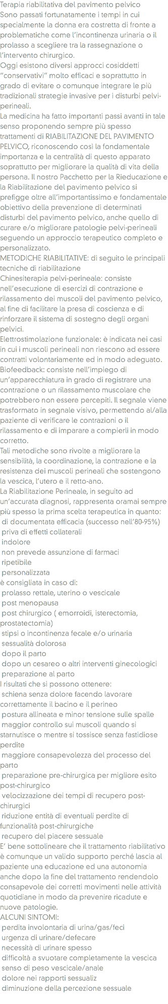 Terapia riabilitativa del pavimento pelvico
Sono passati fortunatamente i tempi in cui specialmente la donna era costretta di fronte a problematiche come l’incontinenza urinaria o il prolasso a scegliere tra la rassegnazione o l’intervento chirurgico. Oggi esistono diversi approcci cosiddetti “conservativi” molto efficaci e soprattutto in grado di evitare o comunque integrare le più tradizionali strategie invasive per i disturbi pelvi-perineali. La medicina ha fatto importanti passi avanti in tale senso proponendo sempre più spesso trattamenti di RIABILITAZIONE DEL PAVIMENTO PELVICO, riconoscendo così la fondamentale importanza e la centralità di questo apparato soprattutto per migliorare la qualità di vita della persona. Il nostro Pacchetto per la Rieducazione e la Riabilitazione del pavimento pelvico si prefigge oltre all’importantissimo e fondamentale obiettivo della prevenzione di determinati disturbi del pavimento pelvico, anche quello di curare e/o migliorare patologie pelvi-perineali seguendo un approccio terapeutico completo e personalizzato.
METODICHE RIABILITATIVE: di seguito le principali tecniche di riabilitazione
Chinesiterapia pelvi-perineale: consiste nell’esecuzione di esercizi di contrazione e rilassamento dei muscoli del pavimento pelvico, al fine di facilitare la presa di coscienza e di rinforzare il sistema di sostegno degli organi pelvici.
Elettrostimolazione funzionale: è indicata nei casi in cui i muscoli perineali non riescono ad essere contratti volontariamente ed in modo adeguato.
Biofeedback: consiste nell’impiego di un’apparecchiatura in grado di registrare una contrazione o un rilassamento muscolare che potrebbero non essere percepiti. Il segnale viene trasformato in segnale visivo, permettendo al/alla paziente di verificare le contrazioni o il rilassamento e di imparare a compierli in modo corretto.
Tali metodiche sono rivolte a migliorare la sensibilità, la coordinazione, la contrazione e la resistenza dei muscoli perineali che sostengono la vescica, l’utero e il retto-ano. La Riabilitazione Perineale, in seguito ad un’accurata diagnosi, rappresenta oramai sempre più spesso la prima scelta terapeutica in quanto: di documentata efficacia (successo nell’80-95%) priva di effetti collaterali indolore non prevede assunzione di farmaci ripetibile personalizzata
è consigliata in caso di: prolasso rettale, uterino o vescicale post menopausa post chirurgico ( emorroidi, isterectomia, prostatectomia) stipsi o incontinenza fecale e/o urinaria sessualità dolorosa dopo il parto dopo un cesareo o altri interventi ginecologici preparazione al parto
I risultati che si possono ottenere: schiena senza dolore facendo lavorare correttamente il bacino e il perineo postura allineata e minor tensione sulle spalle maggior controllo sui muscoli quando si starnutisce o mentre si tossisce senza fastidiose perdite maggiore consapevolezza del processo del parto preparazione pre-chirurgica per migliore esito post-chirurgico velocizzazione dei tempi di recupero post-chirurgici riduzione entità di eventuali perdite di funzionalità post-chirurgiche recupero del piacere sessuale
E’ bene sottolineare che il trattamento riabilitativo è comunque un valido supporto perché lascia al paziente una educazione ed una autonomia anche dopo la fine del trattamento rendendolo consapevole dei corretti movimenti nelle attività quotidiane in modo da prevenire ricadute e nuove patologie.
ALCUNI SINTOMI: perdita involontaria di urina/gas/feci urgenza di urinare/defecare necessità di urinare spesso difficoltà a svuotare completamente la vescica senso di peso vescicale/anale dolore nei rapporti sessualiz diminuzione della percezione sessuale
