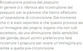 Ricostruzione plastica del prepuzio
In genere ci si riferisce alla ricostruzione del prepuzio per le persone che hanno effettuato un’operazione di circoncisione. Dal momento che ci è stato asportato e che questo provoca sia un'immagine del proprio organo che non tutti accettano, sia una diminuzione della sensibilità del glande, alcuni uomini preferiscono farsi ricostruire il prepuzio per avere un'immagine più simile a quella pre-circoncisione.