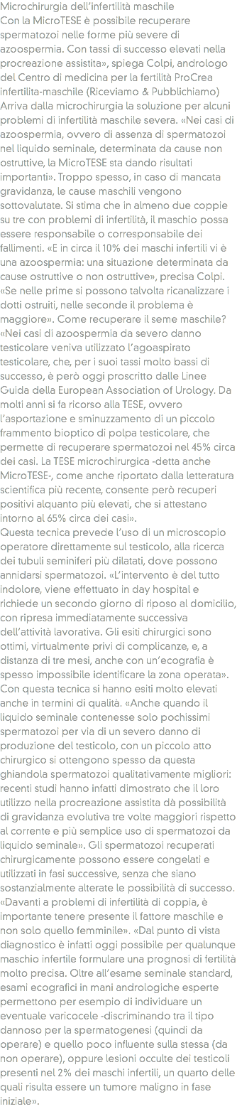 Microchirurgia dell’infertilità maschile
Con la MicroTESE è possibile recuperare spermatozoi nelle forme più severe di azoospermia. Con tassi di successo elevati nella procreazione assistita», spiega Colpi, andrologo del Centro di medicina per la fertilità ProCrea infertilita-maschile (Riceviamo & Pubblichiamo) Arriva dalla microchirurgia la soluzione per alcuni problemi di infertilità maschile severa. «Nei casi di azoospermia, ovvero di assenza di spermatozoi nel liquido seminale, determinata da cause non ostruttive, la MicroTESE sta dando risultati importanti». Troppo spesso, in caso di mancata gravidanza, le cause maschili vengono sottovalutate. Si stima che in almeno due coppie su tre con problemi di infertilità, il maschio possa essere responsabile o corresponsabile dei fallimenti. «E in circa il 10% dei maschi infertili vi è una azoospermia: una situazione determinata da cause ostruttive o non ostruttive», precisa Colpi. «Se nelle prime si possono talvolta ricanalizzare i dotti ostruiti, nelle seconde il problema è maggiore». Come recuperare il seme maschile? «Nei casi di azoospermia da severo danno testicolare veniva utilizzato l’agoaspirato testicolare, che, per i suoi tassi molto bassi di successo, è però oggi proscritto dalle Linee Guida della European Association of Urology. Da molti anni si fa ricorso alla TESE, ovvero l’asportazione e sminuzzamento di un piccolo frammento bioptico di polpa testicolare, che permette di recuperare spermatozoi nel 45% circa dei casi. La TESE microchirurgica -detta anche MicroTESE-, come anche riportato dalla letteratura scientifica più recente, consente però recuperi positivi alquanto più elevati, che si attestano intorno al 65% circa dei casi». Questa tecnica prevede l’uso di un microscopio operatore direttamente sul testicolo, alla ricerca dei tubuli seminiferi più dilatati, dove possono annidarsi spermatozoi. «L’intervento è del tutto indolore, viene effettuato in day hospital e richiede un secondo giorno di riposo al domicilio, con ripresa immediatamente successiva dell’attività lavorativa. Gli esiti chirurgici sono ottimi, virtualmente privi di complicanze, e, a distanza di tre mesi, anche con un’ecografia è spesso impossibile identificare la zona operata». Con questa tecnica si hanno esiti molto elevati anche in termini di qualità. «Anche quando il liquido seminale contenesse solo pochissimi spermatozoi per via di un severo danno di produzione del testicolo, con un piccolo atto chirurgico si ottengono spesso da questa ghiandola spermatozoi qualitativamente migliori: recenti studi hanno infatti dimostrato che il loro utilizzo nella procreazione assistita dà possibilità di gravidanza evolutiva tre volte maggiori rispetto al corrente e più semplice uso di spermatozoi da liquido seminale». Gli spermatozoi recuperati chirurgicamente possono essere congelati e utilizzati in fasi successive, senza che siano sostanzialmente alterate le possibilità di successo. «Davanti a problemi di infertilità di coppia, è importante tenere presente il fattore maschile e non solo quello femminile». «Dal punto di vista diagnostico è infatti oggi possibile per qualunque maschio infertile formulare una prognosi di fertilità molto precisa. Oltre all’esame seminale standard, esami ecografici in mani andrologiche esperte permettono per esempio di individuare un eventuale varicocele -discriminando tra il tipo dannoso per la spermatogenesi (quindi da operare) e quello poco influente sulla stessa (da non operare), oppure lesioni occulte dei testicoli presenti nel 2% dei maschi infertili, un quarto delle quali risulta essere un tumore maligno in fase iniziale».