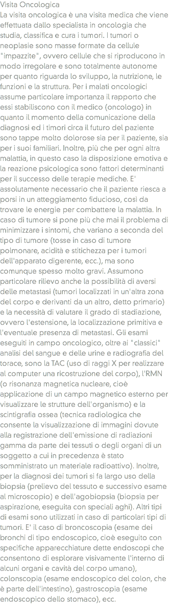 Visita Oncologica
La visita oncologica è una visita medica che viene effettuata dallo specialista in oncologia che studia, classifica e cura i tumori. I tumori o neoplasie sono masse formate da cellule "impazzite", ovvero cellule che si riproducono in modo irregolare e sono totalmente autonome per quanto riguarda lo sviluppo, la nutrizione, le funzioni e la struttura. Per i malati oncologici assume particolare importanza il rapporto che essi stabiliscono con il medico (oncologo) in quanto il momento della comunicazione della diagnosi ed i timori circa il futuro del paziente sono tappe molto dolorose sia per il paziente, sia per i suoi familiari. Inoltre, più che per ogni altra malattia, in questo caso la disposizione emotiva e la reazione psicologica sono fattori determinanti per il successo delle terapie mediche. E' assolutamente necessario che il paziente riesca a porsi in un atteggiamento fiducioso, così da trovare le energie per combattere la malattia. In caso di tumore si pone più che mai il problema di minimizzare i sintomi, che variano a seconda del tipo di tumore (tosse in caso di tumore polmonare, acidità e stitichezza per i tumori dell'apparato digerente, ecc.), ma sono comunque spesso molto gravi. Assumono particolare rilievo anche la possibilità di aversi delle metastasi (tumori localizzati in un'altra zona del corpo e derivanti da un altro, detto primario) e la necessità di valutare il grado di stadiazione, ovvero l'estensione, la localizzazione primitiva e l'eventuale presenza di metastasi. Gli esami eseguiti in campo oncologico, oltre ai "classici" analisi del sangue e delle urine e radiografia del torace, sono la TAC (uso di raggi X per realizzare al computer una ricostruzione del corpo), l'RMN (o risonanza magnetica nucleare, cioè applicazione di un campo magnetico esterno per visualizzare le strutture dell'organismo) e la scintigrafia ossea (tecnica radiologica che consente la visualizzazione di immagini dovute alla registrazione dell'emissione di radiazioni gamma da parte dei tessuti o degli organi di un soggetto a cui in precedenza è stato somministrato un materiale radioattivo). Inoltre, per la diagnosi dei tumori si fa largo uso della biopsia (prelievo del tessuto e successivo esame al microscopio) e dell'agobiopsia (biopsia per aspirazione, eseguita con speciali aghi). Altri tipi di esami sono utilizzati in caso di particolari tipi di tumori. E' il caso di broncoscopia (esame dei bronchi di tipo endoscopico, cioè eseguito con specifiche apparecchiature dette endoscopi che consentono di esplorare visivamente l'interno di alcuni organi e cavità del corpo umano), colonscopia (esame endoscopico del colon, che è parte dell'intestino), gastroscopia (esame endoscopico dello stomaco), ecc.
