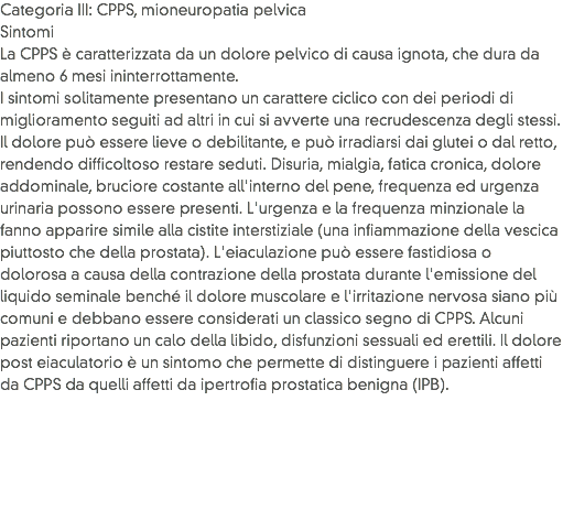 Categoria III: CPPS, mioneuropatia pelvica
Sintomi
La CPPS è caratterizzata da un dolore pelvico di causa ignota, che dura da almeno 6 mesi ininterrottamente.
I sintomi solitamente presentano un carattere ciclico con dei periodi di miglioramento seguiti ad altri in cui si avverte una recrudescenza degli stessi. Il dolore può essere lieve o debilitante, e può irradiarsi dai glutei o dal retto, rendendo difficoltoso restare seduti. Disuria, mialgia, fatica cronica, dolore addominale, bruciore costante all'interno del pene, frequenza ed urgenza urinaria possono essere presenti. L'urgenza e la frequenza minzionale la fanno apparire simile alla cistite interstiziale (una infiammazione della vescica piuttosto che della prostata). L'eiaculazione può essere fastidiosa o dolorosa a causa della contrazione della prostata durante l'emissione del liquido seminale benché il dolore muscolare e l'irritazione nervosa siano più comuni e debbano essere considerati un classico segno di CPPS. Alcuni pazienti riportano un calo della libido, disfunzioni sessuali ed erettili. Il dolore post eiaculatorio è un sintomo che permette di distinguere i pazienti affetti da CPPS da quelli affetti da ipertrofia prostatica benigna (IPB).