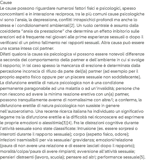 Cause
Le cause possono riguardare numerosi fattori fisici e psicologici, spesso concomitanti e in interazione reciproca, tra le più comuni cause psicologiche vi sono l'ansia, la depressione, conflitti intrapsichici profondi ma anche lo stress e i condizionamenti ambientali[2]. Un ruolo centrale è assunto dalla cosiddetta “ansia da prestazione” che determina un effetto inibitorio sulle erezioni ed è frequente nei giovani alle prime esperienze sessuali o dopo il verificarsi di un primo fallimento nei rapporti sessuali. Altra causa può essere una scarsa intesa col partner.
Difatti qualora la causa sia psicologica vi possono essere notevoli differenze a seconda del comportamento della partner e dell'ambiente in cui si svolge il rapporto; in tal caso spesso la mancanza di erezione è determinata dalla percezione inconscia di rifiuto da parte del(la) partner (ad esempio per il proprio aspetto fisico oppure per un piacere sessuale non soddisfacente). La disfunzione erettile di natura psicologica non è una condizione permanente paragonabile ad una malattia o ad un'invalidità; persone che non riescono ad avere la minima reazione erettiva con un(a) partner, possono tranquillamente averne di normalissime con altre/i; a conferma, la disfunzione erettile di natura psicologica non sussiste in genere nell'autoerotismo. Una recente ricerca italiana ha individuato un significativo legame tra la disfunzione erettile e la difficoltà nel riconoscere ed esprimere le proprie emozioni o alessitimia[3][4]. Fra le distrazioni cognitive durante l'attività sessuale sono state classsificate: Intrusione (es. essere sorpresi o interrotti durante il rapporto sessuale); corpo (aspetto fisico, odore); infezioni trasmissibili per via sessuale/ gravidanza; emozioni/relazione (paura di non avere una relazione e di essere lasciati dopo il rapporto); moralità/colpa/paura di avere rimpianti; avversione all'attività sessuale; pensieri distraenti (lavoro, scuola); pensare ad altri; performance sessuale[5].
