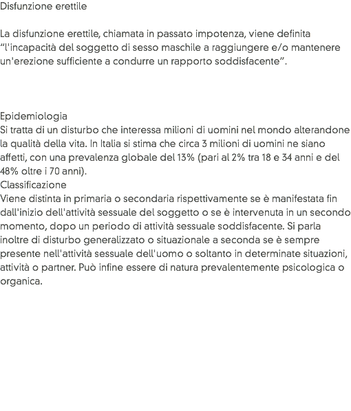 Disfunzione erettile La disfunzione erettile, chiamata in passato impotenza, viene definita “l'incapacità del soggetto di sesso maschile a raggiungere e/o mantenere un'erezione sufficiente a condurre un rapporto soddisfacente”. Epidemiologia
Si tratta di un disturbo che interessa milioni di uomini nel mondo alterandone la qualità della vita. In Italia si stima che circa 3 milioni di uomini ne siano affetti, con una prevalenza globale del 13% (pari al 2% tra 18 e 34 anni e del 48% oltre i 70 anni).
Classificazione
Viene distinta in primaria o secondaria rispettivamente se è manifestata fin dall'inizio dell'attività sessuale del soggetto o se è intervenuta in un secondo momento, dopo un periodo di attività sessuale soddisfacente. Si parla inoltre di disturbo generalizzato o situazionale a seconda se è sempre presente nell'attività sessuale dell'uomo o soltanto in determinate situazioni, attività o partner. Può infine essere di natura prevalentemente psicologica o organica.
