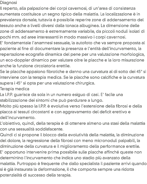 Diagnosi
Il reperto, alla palpazione dei corpi cavernosi, di un’area di consistenza aumentata costituisce un segno tipico della malattia. La localizzazione è in prevalenza dorsale, tuttavia è possibile reperire zone di addensamento del tessuto anche a livelli diversi dalla tonaca albuginea. La dimensione delle zone di addensamento è estremamente variabile, da piccoli noduli isolati di pochi mm. ad aree interessanti in modo massivo i corpi cavernosi. E' fondamentale l'anamnesi sessuale, la autofoto che va sempre proposta al paziente al fine di documentare la presenza e l’entità dell’incurvamento, la repertazione ecografia dinamica del pene per una valutazione morfologica, un eco-doppler dinamico per valutare oltre le placche e la loro misurazione anche la funzione circolatoria erettile. Se le placche appaiono fibrotiche e danno una curvatura al di sotto dei 45° si interviene con la terapia medica. Se le placche sono calcifiche e la curvatura supera i 45° si opta per una valutazione chirurgica.
Terapia medica
La I.P.P. guarisce da sola in un numero esiguo di casi. E' facile una stabilizzazione dei sintomi che può perdurare a lungo.
Molto più spesso la I.P.P. è evolutiva verso l’estensione della fibrosi e della placca ai tessuti circostanti e con aggravamento del deficit erettivo e dell'incurvamento. L’obiettivo, quindi, della terapia è di ottenere almeno una stasi della malattia con una sessualità soddisfacente. Quindi ci si propone il blocco della evolutività della malattia, la diminuzione del dolore, la regressione della fibrosi con meno micronoduli palpabili, la diminuzione della curvatura e il miglioramento della performance erettile.
E' opportuno intervenire prima possibile sulle placche affinché queste non determinino l'incurvamento che indica uno stadio più avanzato della malattia. Purtroppo è frequente che dallo specialista il paziente arrivi quando si è già instaurata la deformazione, il che comporta sempre una ridotta potenzialità di successo della terapia.

