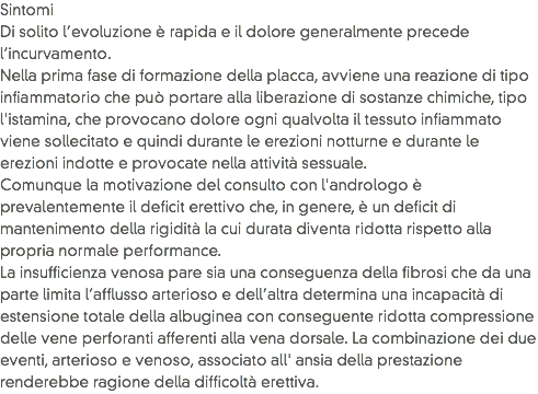 Sintomi
Di solito l’evoluzione è rapida e il dolore generalmente precede l’incurvamento.
Nella prima fase di formazione della placca, avviene una reazione di tipo infiammatorio che può portare alla liberazione di sostanze chimiche, tipo l'istamina, che provocano dolore ogni qualvolta il tessuto infiammato viene sollecitato e quindi durante le erezioni notturne e durante le erezioni indotte e provocate nella attività sessuale. Comunque la motivazione del consulto con l'andrologo è prevalentemente il deficit erettivo che, in genere, è un deficit di mantenimento della rigidità la cui durata diventa ridotta rispetto alla propria normale performance. La insufficienza venosa pare sia una conseguenza della fibrosi che da una parte limita l’afflusso arterioso e dell’altra determina una incapacità di estensione totale della albuginea con conseguente ridotta compressione delle vene perforanti afferenti alla vena dorsale. La combinazione dei due eventi, arterioso e venoso, associato all' ansia della prestazione renderebbe ragione della difficoltà erettiva.