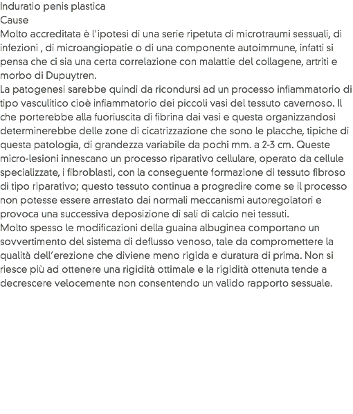 Induratio penis plastica
Cause
Molto accreditata è l'ipotesi di una serie ripetuta di microtraumi sessuali, di infezioni , di microangiopatie o di una componente autoimmune, infatti si pensa che ci sia una certa correlazione con malattie del collagene, artriti e morbo di Dupuytren. La patogenesi sarebbe quindi da ricondursi ad un processo infiammatorio di tipo vasculitico cioè infiammatorio dei piccoli vasi del tessuto cavernoso. Il che porterebbe alla fuoriuscita di fibrina dai vasi e questa organizzandosi determinerebbe delle zone di cicatrizzazione che sono le placche, tipiche di questa patologia, di grandezza variabile da pochi mm. a 2-3 cm. Queste micro-lesioni innescano un processo riparativo cellulare, operato da cellule specializzate, i fibroblasti, con la conseguente formazione di tessuto fibroso di tipo riparativo; questo tessuto continua a progredire come se il processo non potesse essere arrestato dai normali meccanismi autoregolatori e provoca una successiva deposizione di sali di calcio nei tessuti.
Molto spesso le modificazioni della guaina albuginea comportano un sovvertimento del sistema di deflusso venoso, tale da compromettere la qualità dell’erezione che diviene meno rigida e duratura di prima. Non si riesce più ad ottenere una rigidità ottimale e la rigidità ottenuta tende a decrescere velocemente non consentendo un valido rapporto sessuale.