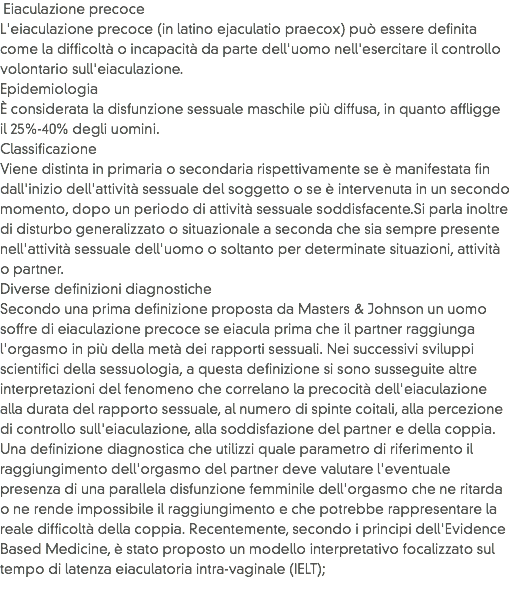  Eiaculazione precoce
L'eiaculazione precoce (in latino ejaculatio praecox) può essere definita come la difficoltà o incapacità da parte dell'uomo nell'esercitare il controllo volontario sull'eiaculazione.
Epidemiologia
È considerata la disfunzione sessuale maschile più diffusa, in quanto affligge il 25%-40% degli uomini.
Classificazione
Viene distinta in primaria o secondaria rispettivamente se è manifestata fin dall'inizio dell'attività sessuale del soggetto o se è intervenuta in un secondo momento, dopo un periodo di attività sessuale soddisfacente.Si parla inoltre di disturbo generalizzato o situazionale a seconda che sia sempre presente nell'attività sessuale dell'uomo o soltanto per determinate situazioni, attività o partner.
Diverse definizioni diagnostiche
Secondo una prima definizione proposta da Masters & Johnson un uomo soffre di eiaculazione precoce se eiacula prima che il partner raggiunga l'orgasmo in più della metà dei rapporti sessuali. Nei successivi sviluppi scientifici della sessuologia, a questa definizione si sono susseguite altre interpretazioni del fenomeno che correlano la precocità dell'eiaculazione alla durata del rapporto sessuale, al numero di spinte coitali, alla percezione di controllo sull'eiaculazione, alla soddisfazione del partner e della coppia.
Una definizione diagnostica che utilizzi quale parametro di riferimento il raggiungimento dell'orgasmo del partner deve valutare l'eventuale presenza di una parallela disfunzione femminile dell'orgasmo che ne ritarda o ne rende impossibile il raggiungimento e che potrebbe rappresentare la reale difficoltà della coppia. Recentemente, secondo i principi dell'Evidence Based Medicine, è stato proposto un modello interpretativo focalizzato sul tempo di latenza eiaculatoria intra-vaginale (IELT); 