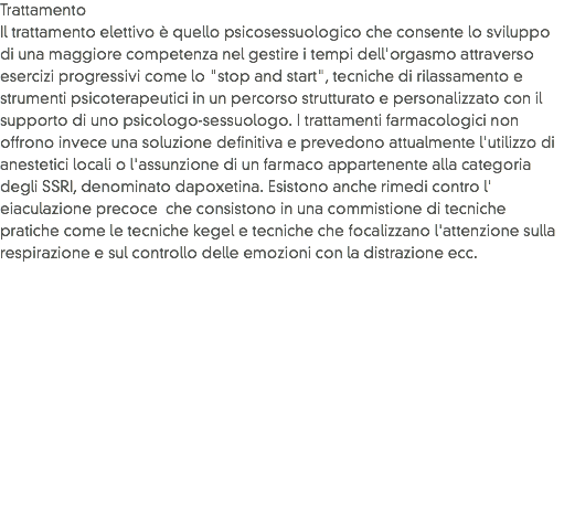 Trattamento
Il trattamento elettivo è quello psicosessuologico che consente lo sviluppo di una maggiore competenza nel gestire i tempi dell'orgasmo attraverso esercizi progressivi come lo "stop and start", tecniche di rilassamento e strumenti psicoterapeutici in un percorso strutturato e personalizzato con il supporto di uno psicologo-sessuologo. I trattamenti farmacologici non offrono invece una soluzione definitiva e prevedono attualmente l'utilizzo di anestetici locali o l'assunzione di un farmaco appartenente alla categoria degli SSRI, denominato dapoxetina. Esistono anche rimedi contro l' eiaculazione precoce che consistono in una commistione di tecniche pratiche come le tecniche kegel e tecniche che focalizzano l'attenzione sulla respirazione e sul controllo delle emozioni con la distrazione ecc.