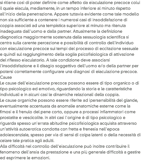 si ritiene così di poter definire come affetto da eiaculazione precoce colui il quale eiacula, mediamente, in un tempo inferiore al minuto rispetto all'inizio della penetrazione. Appare tuttavia evidente come tale modello non sia sufficiente a contenere i numerosi casi di insoddisfazione di coppia associati ad una tempistica superiore al minuto ma ritenuta inadeguata dall'uomo e dalla partner. Attualmente la definizione diagnostica maggiormente sostenuta dalla sessuologia scientifica si centra sulla carente percezione e possibilità di controllo dell'individuo con eiaculazione precoce sui tempi del processo di eccitazione sessuale e quindi sul raggiungimento della soglia psicofisiologica di attivazione del riflesso eiaculatorio. A tale condizione deve associarsi l'insoddisfazione e il disagio soggettivo dell'uomo e/o della partner per potersi correttamente configurare una diagnosi di eiaculazione precoce.
Cause
Le cause dell'eiaculazione precoce possono essere di tipo organico o di tipo psicologico ed emotivo, riguardando la storia e le caratteristiche individuali e in alcuni casi le dinamiche relazionali della coppia.
Le cause organiche possono essere riferite ad ipersensibilità del glande, eventualmente accentuata da anomalie anatomiche esterne come la fimosi e il frenulo del pene corto, oppure a processi infiammatori come prostatite e vescicolite. In altri casi l'origine è di tipo psicologico e riguarda spesso un'errata abitudine psicofisiologica acquisita attraverso un'attività autoerotica condotta con fretta e frenesia nell'epoca adolescenziale, spesso per via di sensi di colpa latenti o della necessità di celare tale pratica agli adulti.
Alla difficoltà nel controllo dell'eiaculazione può inoltre contribuire il fenomeno dell'ansia da prestazione e una più generale difficoltà a gestire ed esprimere le emozioni.