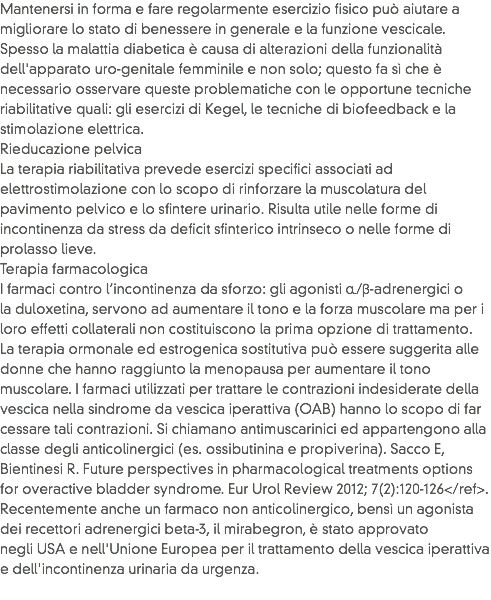 Mantenersi in forma e fare regolarmente esercizio fisico può aiutare a migliorare lo stato di benessere in generale e la funzione vescicale.
Spesso la malattia diabetica è causa di alterazioni della funzionalità dell'apparato uro-genitale femminile e non solo; questo fa sì che è necessario osservare queste problematiche con le opportune tecniche riabilitative quali: gli esercizi di Kegel, le tecniche di biofeedback e la stimolazione elettrica.
Rieducazione pelvica
La terapia riabilitativa prevede esercizi specifici associati ad elettrostimolazione con lo scopo di rinforzare la muscolatura del pavimento pelvico e lo sfintere urinario. Risulta utile nelle forme di incontinenza da stress da deficit sfinterico intrinseco o nelle forme di prolasso lieve.
Terapia farmacologica
I farmaci contro l’incontinenza da sforzo: gli agonisti α/β-adrenergici o la duloxetina, servono ad aumentare il tono e la forza muscolare ma per i loro effetti collaterali non costituiscono la prima opzione di trattamento. La terapia ormonale ed estrogenica sostitutiva può essere suggerita alle donne che hanno raggiunto la menopausa per aumentare il tono muscolare. I farmaci utilizzati per trattare le contrazioni indesiderate della vescica nella sindrome da vescica iperattiva (OAB) hanno lo scopo di far cessare tali contrazioni. Si chiamano antimuscarinici ed appartengono alla classe degli anticolinergici (es. ossibutinina e propiverina). Sacco E, Bientinesi R. Future perspectives in pharmacological treatments options for overactive bladder syndrome. Eur Urol Review 2012; 7(2):120-126</ref>. Recentemente anche un farmaco non anticolinergico, bensì un agonista dei recettori adrenergici beta-3, il mirabegron, è stato approvato negli USA e nell'Unione Europea per il trattamento della vescica iperattiva e dell'incontinenza urinaria da urgenza.
