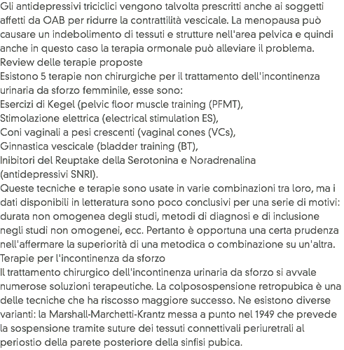 Gli antidepressivi triciclici vengono talvolta prescritti anche ai soggetti affetti da OAB per ridurre la contrattilità vescicale. La menopausa può causare un indebolimento di tessuti e strutture nell'area pelvica e quindi anche in questo caso la terapia ormonale può alleviare il problema.
Review delle terapie proposte
Esistono 5 terapie non chirurgiche per il trattamento dell'incontinenza urinaria da sforzo femminile, esse sono:
Esercizi di Kegel (pelvic floor muscle training (PFMT),
Stimolazione elettrica (electrical stimulation ES),
Coni vaginali a pesi crescenti (vaginal cones (VCs),
Ginnastica vescicale (bladder training (BT),
Inibitori del Reuptake della Serotonina e Noradrenalina (antidepressivi SNRI).
Queste tecniche e terapie sono usate in varie combinazioni tra loro, ma i dati disponibili in letteratura sono poco conclusivi per una serie di motivi: durata non omogenea degli studi, metodi di diagnosi e di inclusione negli studi non omogenei, ecc. Pertanto è opportuna una certa prudenza nell'affermare la superiorità di una metodica o combinazione su un'altra.
Terapie per l'incontinenza da sforzo
Il trattamento chirurgico dell'incontinenza urinaria da sforzo si avvale numerose soluzioni terapeutiche. La colposospensione retropubica è una delle tecniche che ha riscosso maggiore successo. Ne esistono diverse varianti: la Marshall-Marchetti-Krantz messa a punto nel 1949 che prevede la sospensione tramite suture dei tessuti connettivali periuretrali al periostio della parete posteriore della sinfisi pubica. 