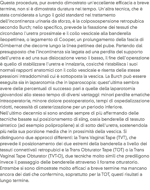 Questa procedura, pur avendo dimostrato un'eccellente efficacia a breve termine, non si è dimostrata duratura nel tempo. Un'altra tecnica, che è stata considerata a lungo il gold standard nel trattamento dell'incontinenza urinaria da sforzo, è la colposospensione retropubica secondo Burch; nello specifico, prevede la fissazione dei tessuti che circondano l'uretra prossimale e il collo vescicale alla banderella ileopettinea, o legamento di Cooper, un prolungamento della fascia di Gimbernat che decorre lungo la linea pettinea del pube. Partendo dal presupposto che l’incontinenza sia legata ad una perdita del supporto dell’uretra e ad una sua dislocazione verso il basso, il ﬁne dell’operazione è quello di stabilizzare l’uretra e innalzarla, cosicché ristabilisca i suoi normali rapporti anatomici con il collo vescicale e risenta delle stesse pressioni intraddominali cui è sottoposta la vescica. La Burch può essere eseguita sia in laparotomia che in laparoscopia: quest’ultima sembra avere delle percentuali di successo pari a quelle della laparotomia giovandosi allo stesso tempo di diversi vantaggi: minori perdite ematiche intraoperatorie, minore dolore postoperatorio, tempi di ospedalizzazione ridotti, necessità di cateterizzazione per un periodo inferiore.
Nell'ultimo decennio si sono andate sempre di più affermando delle tecniche basate sul posizionamento di sling, ossia benderelle di tessuto sintetico (ad esempio polipropilene) al di sotto dell'uretra, sostenendola più nella sua porzione media che in prossimità della vescica. Si distinguono due approcci differenti: la Trans Vaginal Tape (TVT), che prevede il posizionamento dei due estremi della banderella a livello dei tessuti connettivali retropubici e la Trans Obturator Tape (TOT) o la Trans Vaginal Tape Obturator (TVT-O), due tecniche molto simili che prediligono invece il passaggio delle benderelle attraverso il forame otturatorio. Entrambe si sono dimostrate molto efficaci a breve termine ma mancano ancora dei dati che confermino, soprattutto per la TOT, questi risultati a lungo termine.
