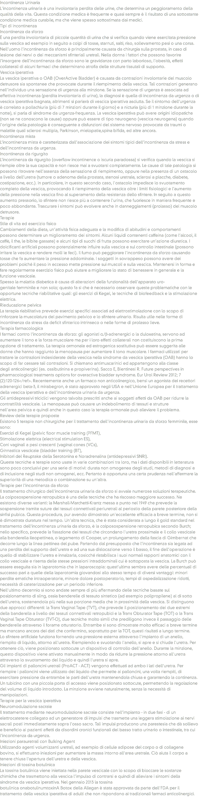 Incontinenza Urinaria
L'incontinenza urinaria è una involontaria perdita delle urine, che determina un peggioramento della qualità della vita. Questa condizione medica è frequente e quasi sempre è il risultato di una sottostante condizione medica curabile, ma che viene spesso sottostimata dai medici.
Tipi di incontinenza
Incontinenza da sforzo
È una perdita involontaria di piccole quantità di urina che si verifica quando viene esercitata pressione sulla vescica ad esempio in seguito a colpi di tosse, starnuti, salti, riso, sollevamento pesi o una corsa. Nell’uomo l’incontinenza da sforzo è principalmente causata da chirurgia sulla prostata, in caso di lesione dei nervi o dei meccanismi sfinteriali uretrali. Nella donna i fattori che possono favorire l’insorgere dell’incontinenza da sforzo sono le gravidanze con parto laborioso, l’obesità, effetti collaterali di alcuni farmaci che determinano atrofia delle strutture tissutali di supporto.
Vescica iperattiva
La vescica iperattiva o OAB (OverActive Bladder) è causata da contrazioni involontarie del muscolo detrusore sia spontanee che provocate durante il riempimento della vescica. Tali contrazioni generano nell’individuo una sensazione di urgenza alla minzione. Se la sensazione di urgenza è associata ad effettiva incontinenza (perdita involontaria di urina), la diagnosi è quella di incontinenza da urgenza o di vescica iperattiva bagnata, altrimenti si parlerà di vescica iperattiva asciutta. Se il sintomo dell’urgenza è correlato a pollachiuria (più di 7 minzioni durante il giorno) e a nicturia (più di 1 minzione durante la notte), si parla di sindrome da urgenza-frequenza. La vescica iperattiva può avere origini idiopatiche (non se ne conoscono le cause) oppure può essere di tipo neurogeno (vescica neurogena) quando l’origine della patologia è conseguente a disfunzioni del sistema nervoso provocate da traumi o malattie quali sclerosi multipla, Parkinson, mielopatie,spina bifida, ed altre ancora.
Incontinenza mista
L’incontinenza mista è caratterizzata dall’associazione dei sintomi tipici dell’incontinenza da stress e dell’incontinenza da urgenza.
Incontinenza da rigurgito
L’incontinenza da rigurgito (overflow incontinence o iscuria paradossa) si verifica quando la vescica si riempie oltre la sua capacità e non riesce mai a svuotarsi completamente. Le cause di tale patologia si possono ritrovare nell’assenza della sensazione di riempimento, oppure nella presenza di un ostacolo a livello dell’uretra (tumore o adenoma della prostata, stenosi uretrale, sclerosi a placche, diabete, costipazione, ecc.). In particolare, in questo secondo caso, l'ostacolo impedisce lo svuotamento completo della vescica, provocando il riempimento della vescica oltre i limiti fisiologici e l’aumento della pressione nella vescica fino al superamento della resistenza dello sfintere. In seguito a questo aumento pressorio, lo sfintere non riesce più a contenere l'urina, che fuoriesce in maniera frequente e poco abbondante. Trascurare i sintomi può evolvere anche in danneggiamenti (prolasso) del muscolo detrusore.
Terapie
Stile di vita ed esercizio fisico
Cambiamenti della dieta, un’attività fisica adeguata e la modifica di abitudini e comportamenti possono determinare un miglioramento dei sintomi. Alcuni liquidi contenenti caffeina (come l’alcool, il caffè, il the, le bibite gassate) e alcuni tipi di succhi di frutta possono esercitare un’azione diuretica. I dolcificanti artificiali possono potenzialmente influire sulla vescica e sul controllo intestinale (possono irritare la vescica e rendere molli le feci). Il fumo può peggiorare l'incontinenza da sforzo causando tosse che fa aumentare la pressione addominale. I soggetti in sovrappeso possono avere dei problemi poiché il peso in eccesso mette pressione sui muscoli e sulla vescica. Mantenersi in forma e fare regolarmente esercizio fisico può aiutare a migliorare lo stato di benessere in generale e la funzione vescicale.
Spesso la malattia diabetica è causa di alterazioni della funzionalità dell'apparato uro-genitale femminile e non solo; questo fa sì che è necessario osservare queste problematiche con le opportune tecniche riabilitative quali: gli esercizi di Kegel, le tecniche di biofeedback e la stimolazione elettrica.
Rieducazione pelvica
La terapia riabilitativa prevede esercizi specifici associati ad elettrostimolazione con lo scopo di rinforzare la muscolatura del pavimento pelvico e lo sfintere urinario. Risulta utile nelle forme di incontinenza da stress da deficit sfinterico intrinseco o nelle forme di prolasso lieve.
Terapia farmacologica
I farmaci contro l’incontinenza da sforzo: gli agonisti α/β-adrenergici o la duloxetina, servono ad aumentare il tono e la forza muscolare ma per i loro effetti collaterali non costituiscono la prima opzione di trattamento. La terapia ormonale ed estrogenica sostitutiva può essere suggerita alle donne che hanno raggiunto la menopausa per aumentare il tono muscolare. I farmaci utilizzati per trattare le contrazioni indesiderate della vescica nella sindrome da vescica iperattiva (OAB) hanno lo scopo di far cessare tali contrazioni. Si chiamano antimuscarinici ed appartengono alla classe degli anticolinergici (es. ossibutinina e propiverina). Sacco E, Bientinesi R. Future perspectives in pharmacological treatments options for overactive bladder syndrome. Eur Urol Review 2012; 7(2):120-126</ref>. Recentemente anche un farmaco non anticolinergico, bensì un agonista dei recettori adrenergici beta-3, il mirabegron, è stato approvato negli USA e nell'Unione Europea per il trattamento della vescica iperattiva e dell'incontinenza urinaria da urgenza.
Gli antidepressivi triciclici vengono talvolta prescritti anche ai soggetti affetti da OAB per ridurre la contrattilità vescicale. La menopausa può causare un indebolimento di tessuti e strutture nell'area pelvica e quindi anche in questo caso la terapia ormonale può alleviare il problema.
Review delle terapie proposte
Esistono 5 terapie non chirurgiche per il trattamento dell'incontinenza urinaria da sforzo femminile, esse sono:
Esercizi di Kegel (pelvic floor muscle training (PFMT),
Stimolazione elettrica (electrical stimulation ES),
Coni vaginali a pesi crescenti (vaginal cones (VCs),
Ginnastica vescicale (bladder training (BT),
Inibitori del Reuptake della Serotonina e Noradrenalina (antidepressivi SNRI).
Queste tecniche e terapie sono usate in varie combinazioni tra loro, ma i dati disponibili in letteratura sono poco conclusivi per una serie di motivi: durata non omogenea degli studi, metodi di diagnosi e di inclusione negli studi non omogenei, ecc. Pertanto è opportuna una certa prudenza nell'affermare la superiorità di una metodica o combinazione su un'altra.
Terapie per l'incontinenza da sforzo
Il trattamento chirurgico dell'incontinenza urinaria da sforzo si avvale numerose soluzioni terapeutiche. La colposospensione retropubica è una delle tecniche che ha riscosso maggiore successo. Ne esistono diverse varianti: la Marshall-Marchetti-Krantz messa a punto nel 1949 che prevede la sospensione tramite suture dei tessuti connettivali periuretrali al periostio della parete posteriore della sinfisi pubica. Questa procedura, pur avendo dimostrato un'eccellente efficacia a breve termine, non si è dimostrata duratura nel tempo. Un'altra tecnica, che è stata considerata a lungo il gold standard nel trattamento dell'incontinenza urinaria da sforzo, è la colposospensione retropubica secondo Burch; nello specifico, prevede la fissazione dei tessuti che circondano l'uretra prossimale e il collo vescicale alla banderella ileopettinea, o legamento di Cooper, un prolungamento della fascia di Gimbernat che decorre lungo la linea pettinea del pube. Partendo dal presupposto che l’incontinenza sia legata ad una perdita del supporto dell’uretra e ad una sua dislocazione verso il basso, il ﬁne dell’operazione è quello di stabilizzare l’uretra e innalzarla, cosicché ristabilisca i suoi normali rapporti anatomici con il collo vescicale e risenta delle stesse pressioni intraddominali cui è sottoposta la vescica. La Burch può essere eseguita sia in laparotomia che in laparoscopia: quest’ultima sembra avere delle percentuali di successo pari a quelle della laparotomia giovandosi allo stesso tempo di diversi vantaggi: minori perdite ematiche intraoperatorie, minore dolore postoperatorio, tempi di ospedalizzazione ridotti, necessità di cateterizzazione per un periodo inferiore.
Nell'ultimo decennio si sono andate sempre di più affermando delle tecniche basate sul posizionamento di sling, ossia benderelle di tessuto sintetico (ad esempio polipropilene) al di sotto dell'uretra, sostenendola più nella sua porzione media che in prossimità della vescica. Si distinguono due approcci differenti: la Trans Vaginal Tape (TVT), che prevede il posizionamento dei due estremi della banderella a livello dei tessuti connettivali retropubici e la Trans Obturator Tape (TOT) o la Trans Vaginal Tape Obturator (TVT-O), due tecniche molto simili che prediligono invece il passaggio delle benderelle attraverso il forame otturatorio. Entrambe si sono dimostrate molto efficaci a breve termine ma mancano ancora dei dati che confermino, soprattutto per la TOT, questi risultati a lungo termine.
Lo sfintere artificiale funziona fornendo una pressione esterna attraverso l'impianto di un anello, riempito di liquido, attorno all'uretra. Riempiendo e svuotando l'anello, si apre e si chiude l'uretra. Per ottenere ciò, viene posizionato sottocute un dispositivo di controllo dell'anello. Durante la minzione, questo dispositivo viene attivato manualmente in modo da ridurre la pressione attorno all'uretra attraverso lo svuotamento del liquido e quindi l'uretra si apre.
Gli impianti di palloncini uretrali (ProACT - ACT) vengono effettuati ad ambo i lati dell'uretra. Per riempire i palloncini viene utilizzato del liquido che permette ai palloncini, una volta riempiti, di esercitare pressione da entrambe le parti dell'uretra mantenendola chiusa e garantendo la continenza. Un tubicino con una piccola porta di accesso viene posizionato sottocute, permettendo la regolazione del volume di liquido introdotto. La minzione avviene naturalmente, senza la necessità di manipolazioni.
Terapie per la vescica iperattiva
Neuromodulazione sacrale
Il trattamento mediante neuromodulazione sacrale consiste nell’impianto - in due fasi - di un elettrocatetere collegato ad un generatore di impulsi che trasmette una leggera stimolazione ai nervi sacrali posti immediatamente sopra l’osso sacro. Tali impulsi producono una parestesia che dà sollievo e beneficio ai pazienti affetti da disordini cronici funzionali del basso tratto urinario o intestinale, tra cui l’incontinenza da urgenza.
Iniezioni parauretrali con Bulking Agent
Utilizzando agenti volumizzanti uretrali, ad esempio di cellule adipose del corpo o di collagene bovino, si effettuano iniezioni per aumentare la massa intorno all'area uretrale. Ciò aiuta il corpo a tenere chiusa l'apertura dell'uretra e della vescica.
Iniezioni di tossina botulinica
La tossina botulinica viene iniettata nella parete vescicale con lo scopo di bloccare le sostanze chimiche che trasmettono alla vescica l’impulso di contrarsi e quindi di alleviare i sintomi della sindrome da vescica iperattiva. Nel gennaio 2013 la tossina botulinica onabotulinumtoxinA Botox della Allegan è stata approvata da parte dell'FDA per il trattamento della vescica iperattiva di adulti che non rispondono ai tradizionali farmaci anticolinergici.