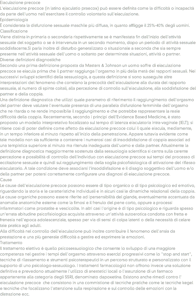 Eiaculazione precoce
L'eiaculazione precoce (in latino ejaculatio praecox) può essere definita come la difficoltà o incapacità da parte dell'uomo nell'esercitare il controllo volontario sull'eiaculazione.
Epidemiologia
È considerata la disfunzione sessuale maschile più diffusa, in quanto affligge il 25%-40% degli uomini.
Classificazione
Viene distinta in primaria o secondaria rispettivamente se è manifestata fin dall'inizio dell'attività sessuale del soggetto o se è intervenuta in un secondo momento, dopo un periodo di attività sessuale soddisfacente.Si parla inoltre di disturbo generalizzato o situazionale a seconda che sia sempre presente nell'attività sessuale dell'uomo o soltanto per determinate situazioni, attività o partner.
Diverse definizioni diagnostiche
Secondo una prima definizione proposta da Masters & Johnson un uomo soffre di eiaculazione precoce se eiacula prima che il partner raggiunga l'orgasmo in più della metà dei rapporti sessuali. Nei successivi sviluppi scientifici della sessuologia, a questa definizione si sono susseguite altre interpretazioni del fenomeno che correlano la precocità dell'eiaculazione alla durata del rapporto sessuale, al numero di spinte coitali, alla percezione di controllo sull'eiaculazione, alla soddisfazione del partner e della coppia.
Una definizione diagnostica che utilizzi quale parametro di riferimento il raggiungimento dell'orgasmo del partner deve valutare l'eventuale presenza di una parallela disfunzione femminile dell'orgasmo che ne ritarda o ne rende impossibile il raggiungimento e che potrebbe rappresentare la reale difficoltà della coppia. Recentemente, secondo i principi dell'Evidence Based Medicine, è stato proposto un modello interpretativo focalizzato sul tempo di latenza eiaculatoria intra-vaginale (IELT); si ritiene così di poter definire come affetto da eiaculazione precoce colui il quale eiacula, mediamente, in un tempo inferiore al minuto rispetto all'inizio della penetrazione. Appare tuttavia evidente come tale modello non sia sufficiente a contenere i numerosi casi di insoddisfazione di coppia associati ad una tempistica superiore al minuto ma ritenuta inadeguata dall'uomo e dalla partner. Attualmente la definizione diagnostica maggiormente sostenuta dalla sessuologia scientifica si centra sulla carente percezione e possibilità di controllo dell'individuo con eiaculazione precoce sui tempi del processo di eccitazione sessuale e quindi sul raggiungimento della soglia psicofisiologica di attivazione del riflesso eiaculatorio. A tale condizione deve associarsi l'insoddisfazione e il disagio soggettivo dell'uomo e/o della partner per potersi correttamente configurare una diagnosi di eiaculazione precoce.
Cause
Le cause dell'eiaculazione precoce possono essere di tipo organico o di tipo psicologico ed emotivo, riguardando la storia e le caratteristiche individuali e in alcuni casi le dinamiche relazionali della coppia.
Le cause organiche possono essere riferite ad ipersensibilità del glande, eventualmente accentuata da anomalie anatomiche esterne come la fimosi e il frenulo del pene corto, oppure a processi infiammatori come prostatite e vescicolite. In altri casi l'origine è di tipo psicologico e riguarda spesso un'errata abitudine psicofisiologica acquisita attraverso un'attività autoerotica condotta con fretta e frenesia nell'epoca adolescenziale, spesso per via di sensi di colpa latenti o della necessità di celare tale pratica agli adulti.
Alla difficoltà nel controllo dell'eiaculazione può inoltre contribuire il fenomeno dell'ansia da prestazione e una più generale difficoltà a gestire ed esprimere le emozioni.
Trattamento
Il trattamento elettivo è quello psicosessuologico che consente lo sviluppo di una maggiore competenza nel gestire i tempi dell'orgasmo attraverso esercizi progressivi come lo "stop and start", tecniche di rilassamento e strumenti psicoterapeutici in un percorso strutturato e personalizzato con il supporto di uno psicologo-sessuologo. I trattamenti farmacologici non offrono invece una soluzione definitiva e prevedono attualmente l'utilizzo di anestetici locali o l'assunzione di un farmaco appartenente alla categoria degli SSRI, denominato dapoxetina. Esistono anche rimedi contro l' eiaculazione precoce che consistono in una commistione di tecniche pratiche come le tecniche kegel e tecniche che focalizzano l'attenzione sulla respirazione e sul controllo delle emozioni con la distrazione ecc.
