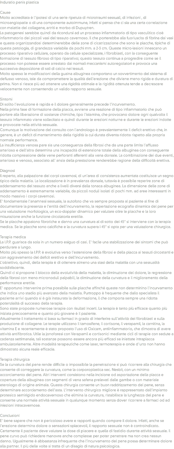 Induratio penis plastica Cause
Molto accreditata è l'ipotesi di una serie ripetuta di microtraumi sessuali, di infezioni , di microangiopatie o di una componente autoimmune, infatti si pensa che ci sia una certa correlazione con malattie del collagene, artriti e morbo di Dupuytren. La patogenesi sarebbe quindi da ricondursi ad un processo infiammatorio di tipo vasculitico cioè infiammatorio dei piccoli vasi del tessuto cavernoso. Il che porterebbe alla fuoriuscita di fibrina dai vasi e questa organizzandosi determinerebbe delle zone di cicatrizzazione che sono le placche, tipiche di questa patologia, di grandezza variabile da pochi mm. a 2-3 cm. Queste micro-lesioni innescano un processo riparativo cellulare, operato da cellule specializzate, i fibroblasti, con la conseguente formazione di tessuto fibroso di tipo riparativo; questo tessuto continua a progredire come se il processo non potesse essere arrestato dai normali meccanismi autoregolatori e provoca una successiva deposizione di sali di calcio nei tessuti.
Molto spesso le modificazioni della guaina albuginea comportano un sovvertimento del sistema di deflusso venoso, tale da compromettere la qualità dell’erezione che diviene meno rigida e duratura di prima. Non si riesce più ad ottenere una rigidità ottimale e la rigidità ottenuta tende a decrescere velocemente non consentendo un valido rapporto sessuale. Sintomi
Di solito l’evoluzione è rapida e il dolore generalmente precede l’incurvamento.
Nella prima fase di formazione della placca, avviene una reazione di tipo infiammatorio che può portare alla liberazione di sostanze chimiche, tipo l'istamina, che provocano dolore ogni qualvolta il tessuto infiammato viene sollecitato e quindi durante le erezioni notturne e durante le erezioni indotte e provocate nella attività sessuale. Comunque la motivazione del consulto con l'andrologo è prevalentemente il deficit erettivo che, in genere, è un deficit di mantenimento della rigidità la cui durata diventa ridotta rispetto alla propria normale performance. La insufficienza venosa pare sia una conseguenza della fibrosi che da una parte limita l’afflusso arterioso e dell’altra determina una incapacità di estensione totale della albuginea con conseguente ridotta compressione delle vene perforanti afferenti alla vena dorsale. La combinazione dei due eventi, arterioso e venoso, associato all' ansia della prestazione renderebbe ragione della difficoltà erettiva. Diagnosi
Il reperto, alla palpazione dei corpi cavernosi, di un’area di consistenza aumentata costituisce un segno tipico della malattia. La localizzazione è in prevalenza dorsale, tuttavia è possibile reperire zone di addensamento del tessuto anche a livelli diversi dalla tonaca albuginea. La dimensione delle zone di addensamento è estremamente variabile, da piccoli noduli isolati di pochi mm. ad aree interessanti in modo massivo i corpi cavernosi. E' fondamentale l'anamnesi sessuale, la autofoto che va sempre proposta al paziente al fine di documentare la presenza e l’entità dell’incurvamento, la repertazione ecografia dinamica del pene per una valutazione morfologica, un eco-doppler dinamico per valutare oltre le placche e la loro misurazione anche la funzione circolatoria erettile. Se le placche appaiono fibrotiche e danno una curvatura al di sotto dei 45° si interviene con la terapia medica. Se le placche sono calcifiche e la curvatura supera i 45° si opta per una valutazione chirurgica. Terapia medica
La I.P.P. guarisce da sola in un numero esiguo di casi. E' facile una stabilizzazione dei sintomi che può perdurare a lungo.
Molto più spesso la I.P.P. è evolutiva verso l’estensione della fibrosi e della placca ai tessuti circostanti e con aggravamento del deficit erettivo e dell'incurvamento. L’obiettivo, quindi, della terapia è di ottenere almeno una stasi della malattia con una sessualità soddisfacente. Quindi ci si propone il blocco della evolutività della malattia, la diminuzione del dolore, la regressione della fibrosi con meno micronoduli palpabili, la diminuzione della curvatura e il miglioramento della performance erettile.
E' opportuno intervenire prima possibile sulle placche affinché queste non determinino l'incurvamento che indica uno stadio più avanzato della malattia. Purtroppo è frequente che dallo specialista il paziente arrivi quando si è già instaurata la deformazione, il che comporta sempre una ridotta potenzialità di successo della terapia.
Sono state proposte numerose terapie con risultati incerti. La terapia è tanto più efficace quanto più iniziata precocemente e quanto più giovane è il paziente.
Attualmente il trattamento si basa su farmaci in grado di interferire sull’attività dei fibroblasti e sulla produzione di collagene. Le terapie utilizzano il tamoxifene, il cortisone, il verapamil, la carnitina, la vitamina E e recentemente è stato proposto l'uso di Oxicam, antiinfiammatorio, che dimostra di avere attività antifibrotica. Utile la jonoforesi con Verapamil e cortisonici mediante cicli di terapie con sedute a cadenza settimanale, tali sostanze possono essere ancora più efficaci se iniettate intraplacca ambulatoriamente. Altre modalità terapeutiche come laser, termoterapia e onde d'urto non hanno dimostrato alcuna reale efficacia. Terapia chirurgica
Se la curvatura del pene rende difficile o impossibile la penetrazione si può ricorrere alla chirurgia che consente di correggere la curvatura, come la corporoplastica sec. Nesbit, con un minimo accorciamento del pene. Altri interventi consistono nella incisione od asportazione della placca e copertura della albuginea con segmenti di vena safena prelevati dalle gambe o con materiale eterologo di origine animale. Questa chirurgia consente un buon raddrizzamento del pene, senza determinare accorciamento dell’asta. L’intervento chirurgico migliore è rappresentato dall’impianto protesico semirigido endocavernoso che elimina la curvatura, ristabilisce la lunghezza del pene e consente una normale attività sessuale in qualunque momento senza dover ricorrere a farmaci od ad iniezioni intracavernose. Conclusioni
E' bene sapere che non è pericoloso avere e rapporti quando compare il dolore. Infatti, anche se l’erezione determina dolore o sensazioni spiacevoli, il rapporto sessuale non è controindicato. Certamente il paziente deve valutare la dose di piacere e quella di fastidio durante attività sessuale. Il pene curvo può richiedere manovre anche complesse per poter penetrare ma non crea nessun danno. Ugualmente è abbastanza infrequente che l’incurvamento del pene possa determinare dolore alla partner. Il più delle volte si tratta di un disagio di natura psicologica.