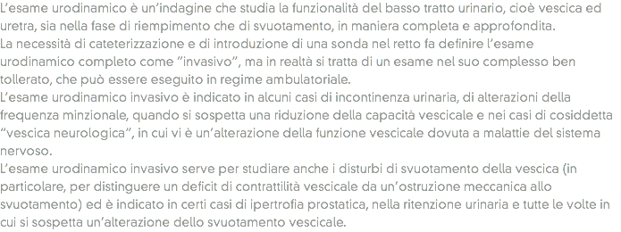 L’esame urodinamico è un’indagine che studia la funzionalità del basso tratto urinario, cioè vescica ed uretra, sia nella fase di riempimento che di svuotamento, in maniera completa e approfondita.
La necessità di cateterizzazione e di introduzione di una sonda nel retto fa definire l’esame urodinamico completo come “invasivo”, ma in realtà si tratta di un esame nel suo complesso ben tollerato, che può essere eseguito in regime ambulatoriale.
L’esame urodinamico invasivo è indicato in alcuni casi di incontinenza urinaria, di alterazioni della frequenza minzionale, quando si sospetta una riduzione della capacità vescicale e nei casi di cosiddetta “vescica neurologica”, in cui vi è un’alterazione della funzione vescicale dovuta a malattie del sistema nervoso.
L’esame urodinamico invasivo serve per studiare anche i disturbi di svuotamento della vescica (in particolare, per distinguere un deficit di contrattilità vescicale da un’ostruzione meccanica allo svuotamento) ed è indicato in certi casi di ipertrofia prostatica, nella ritenzione urinaria e tutte le volte in cui si sospetta un’alterazione dello svuotamento vescicale.