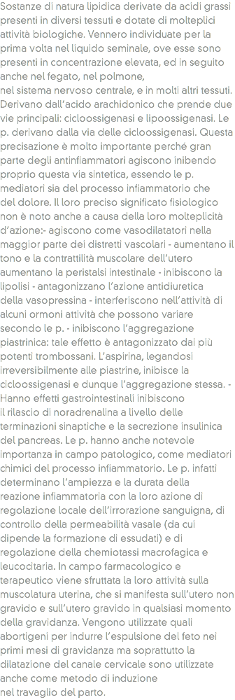 Sostanze di natura lipidica derivate da acidi grassi presenti in diversi tessuti e dotate di molteplici attività biologiche. Vennero individuate per la prima volta nel liquido seminale, ove esse sono presenti in concentrazione elevata, ed in seguito anche nel fegato, nel polmone, nel sistema nervoso centrale, e in molti altri tessuti. Derivano dall’acido arachidonico che prende due vie principali: cicloossigenasi e lipoossigenasi. Le p. derivano dalla via delle cicloossigenasi. Questa precisazione è molto importante perché gran parte degli antinfiammatori agiscono inibendo proprio questa via sintetica, essendo le p. mediatori sia del processo infiammatorio che del dolore. Il loro preciso significato fisiologico non è noto anche a causa della loro molteplicità d’azione:- agiscono come vasodilatatori nella maggior parte dei distretti vascolari - aumentano il tono e la contrattilità muscolare dell’utero aumentano la peristalsi intestinale - inibiscono la lipolisi - antagonizzano l’azione antidiuretica della vasopressina - interferiscono nell’attività di alcuni ormoni attività che possono variare secondo le p. - inibiscono l’aggregazione piastrinica: tale effetto è antagonizzato dai più potenti trombossani. L’aspirina, legandosi irreversibilmente alle piastrine, inibisce la cicloossigenasi e dunque l’aggregazione stessa. - Hanno effetti gastrointestinali inibiscono il rilascio di noradrenalina a livello delle terminazioni sinaptiche e la secrezione insulinica del pancreas. Le p. hanno anche notevole importanza in campo patologico, come mediatori chimici del processo infiammatorio. Le p. infatti determinano l’ampiezza e la durata della reazione infiammatoria con la loro azione di regolazione locale dell’irrorazione sanguigna, di controllo della permeabilità vasale (da cui dipende la formazione di essudati) e di regolazione della chemiotassi macrofagica e leucocitaria. In campo farmacologico e terapeutico viene sfruttata la loro attività sulla muscolatura uterina, che si manifesta sull’utero non gravido e sull’utero gravido in qualsiasi momento della gravidanza. Vengono utilizzate quali abortigeni per indurre l’espulsione del feto nei primi mesi di gravidanza ma soprattutto la dilatazione del canale cervicale sono utilizzate anche come metodo di induzione nel travaglio del parto.