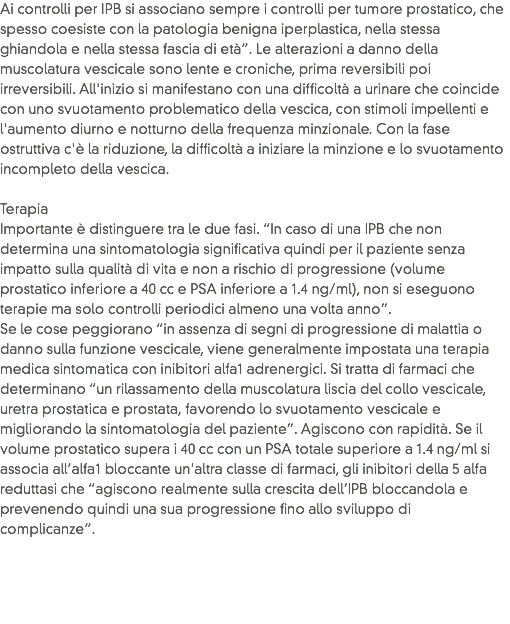 Ai controlli per IPB si associano sempre i controlli per tumore prostatico, che spesso coesiste con la patologia benigna iperplastica, nella stessa ghiandola e nella stessa fascia di età”. Le alterazioni a danno della muscolatura vescicale sono lente e croniche, prima reversibili poi irreversibili. All'inizio si manifestano con una difficoltà a urinare che coincide con uno svuotamento problematico della vescica, con stimoli impellenti e l'aumento diurno e notturno della frequenza minzionale. Con la fase ostruttiva c'è la riduzione, la difficoltà a iniziare la minzione e lo svuotamento incompleto della vescica. Terapia Importante è distinguere tra le due fasi. “In caso di una IPB che non determina una sintomatologia significativa quindi per il paziente senza impatto sulla qualità di vita e non a rischio di progressione (volume prostatico inferiore a 40 cc e PSA inferiore a 1.4 ng/ml), non si eseguono terapie ma solo controlli periodici almeno una volta anno”.
Se le cose peggiorano “in assenza di segni di progressione di malattia o danno sulla funzione vescicale, viene generalmente impostata una terapia medica sintomatica con inibitori alfa1 adrenergici. Si tratta di farmaci che determinano “un rilassamento della muscolatura liscia del collo vescicale, uretra prostatica e prostata, favorendo lo svuotamento vescicale e migliorando la sintomatologia del paziente”. Agiscono con rapidità. Se il volume prostatico supera i 40 cc con un PSA totale superiore a 1.4 ng/ml si associa all’alfa1 bloccante un'altra classe di farmaci, gli inibitori della 5 alfa reduttasi che “agiscono realmente sulla crescita dell’IPB bloccandola e prevenendo quindi una sua progressione fino allo sviluppo di complicanze”. 